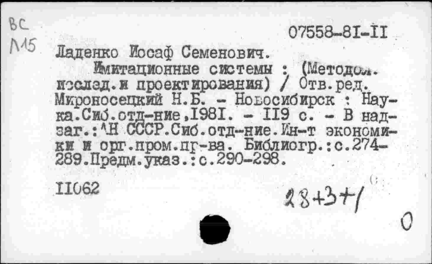 ﻿М5
07558-81-11 Ладенко йосаф Семенович.
Имитационные системы : (Методик, изслад.и проектирования) / Отв.ред. Мироносецкий Н.Б. - Новосибирск : Нау ка.Сиб.отд-ние»1981. - 119 с. - В над заг.: Л-Н СССР.Сиб. отд-ние. Ин-т экономя ки и орг.пром.пг-ва. Библиогр.:с.274-289.Предм.указ.:с.290-298.
11062